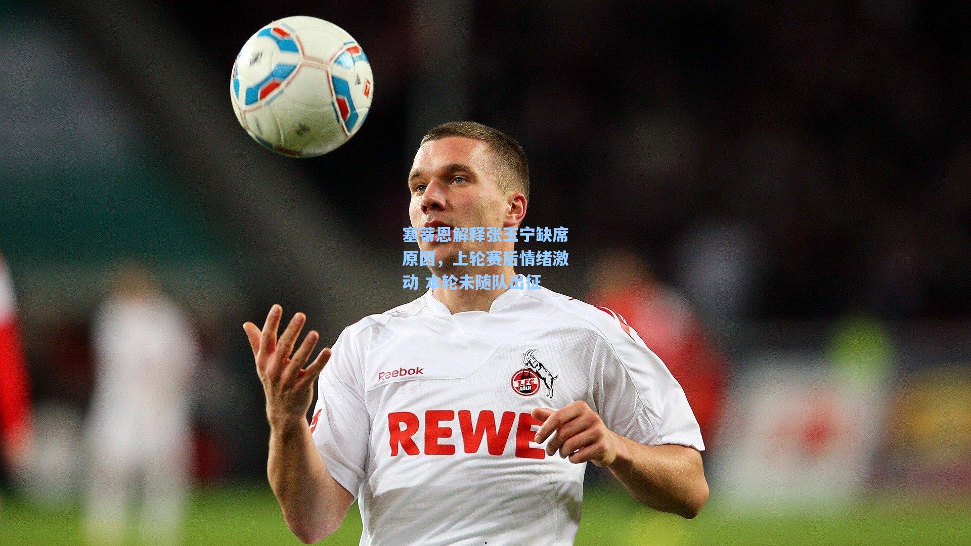 塞蒂恩解释张玉宁缺席原因，上轮赛后情绪激动 本轮未随队出征