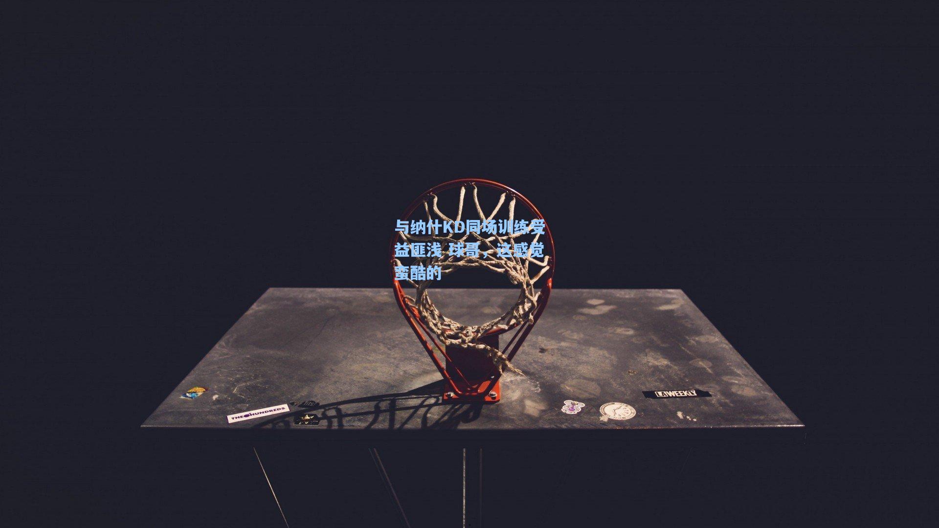 与纳什KD同场训练受益匪浅 球哥,这感觉蛮酷的