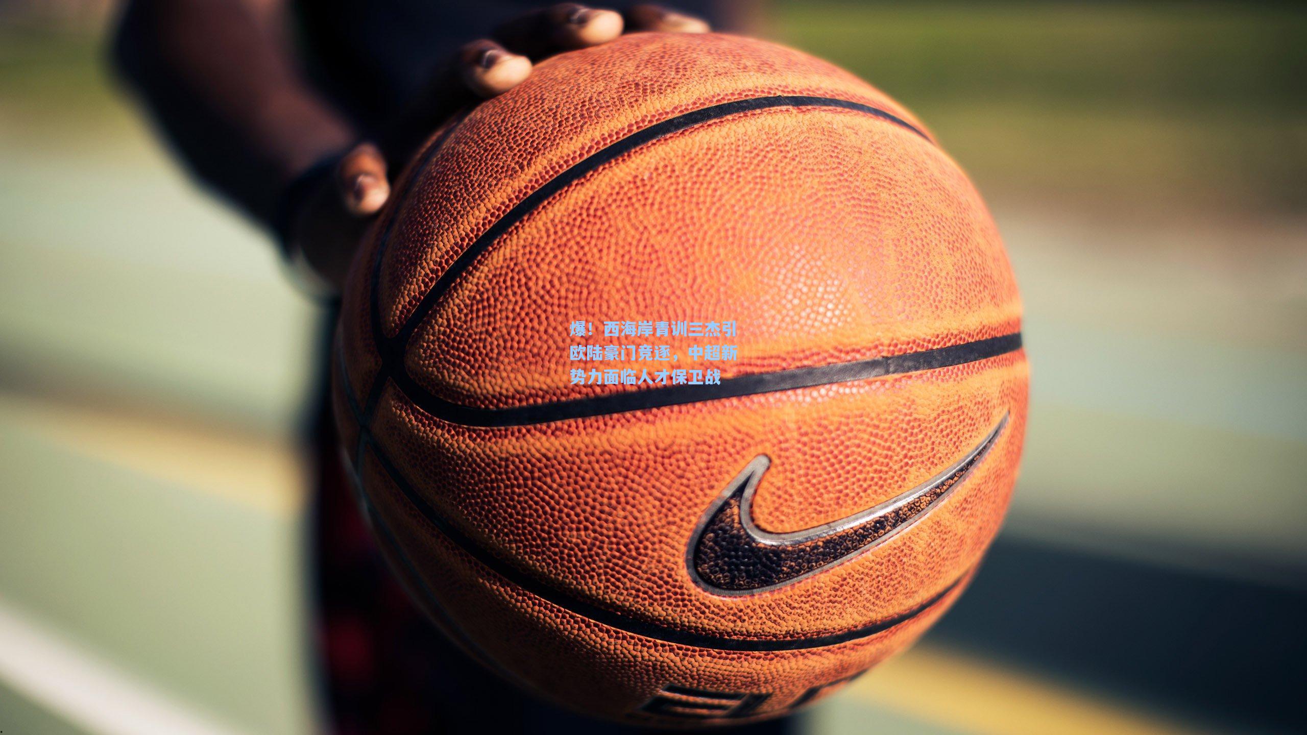 爆！西海岸青训三杰引欧陆豪门竞逐，中超新势力面临人才保卫战